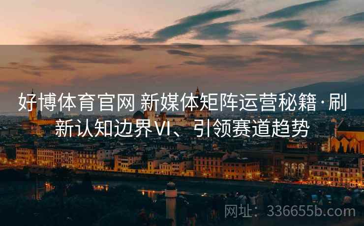 好博体育官网 新媒体矩阵运营秘籍·刷新认知边界Ⅵ、引领赛道趋势