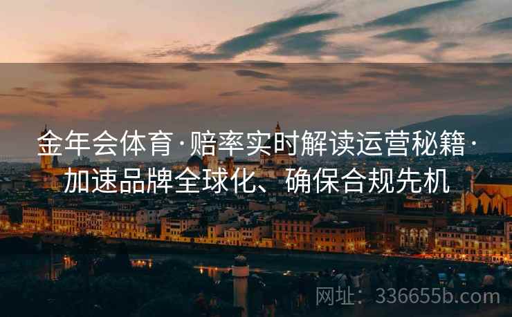 金年会体育·赔率实时解读运营秘籍·加速品牌全球化、确保合规先机