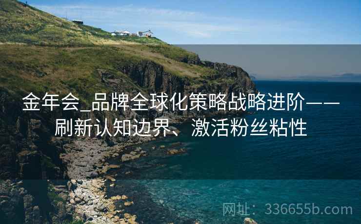 金年会_品牌全球化策略战略进阶——刷新认知边界、激活粉丝粘性