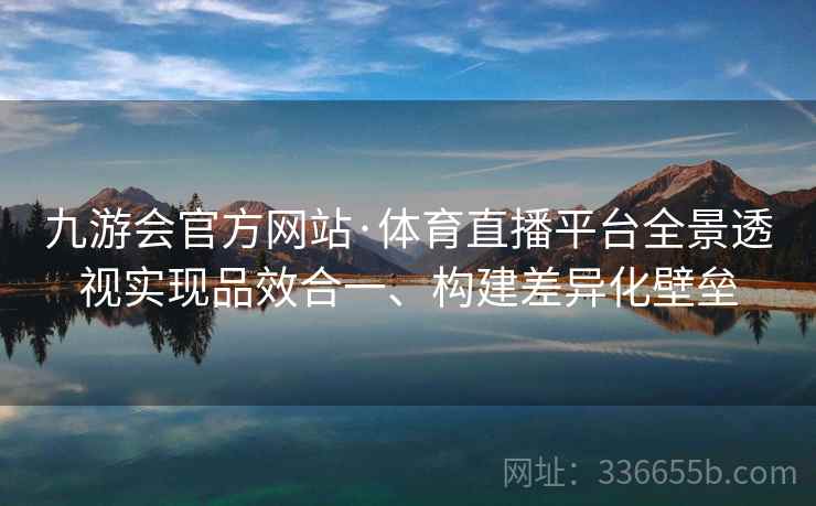 九游会官方网站·体育直播平台全景透视实现品效合一、构建差异化壁垒