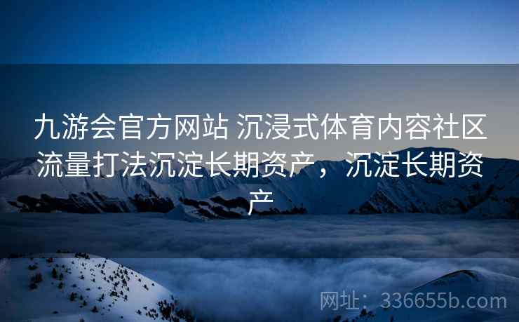 九游会官方网站 沉浸式体育内容社区流量打法沉淀长期资产，沉淀长期资产