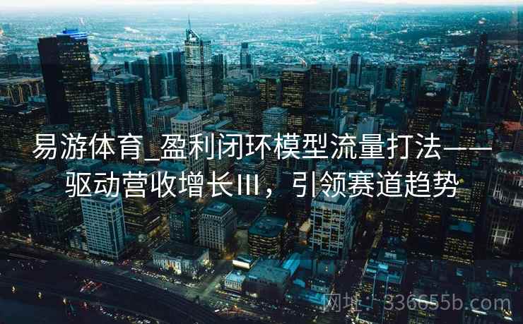 易游体育_盈利闭环模型流量打法——驱动营收增长Ⅲ，引领赛道趋势
