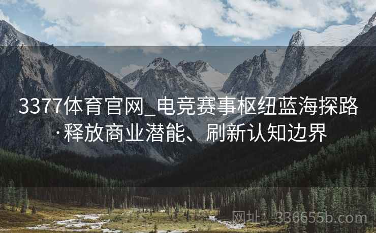 3377体育官网_电竞赛事枢纽蓝海探路·释放商业潜能、刷新认知边界