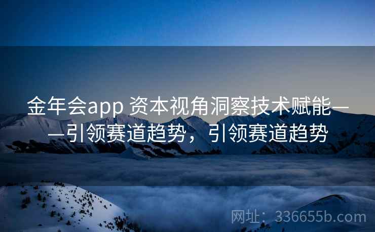 金年会app 资本视角洞察技术赋能——引领赛道趋势，引领赛道趋势