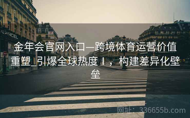 金年会官网入口—跨境体育运营价值重塑_引爆全球热度Ⅰ，构建差异化壁垒