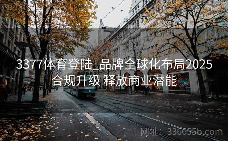 3377体育登陆_品牌全球化布局2025合规升级 释放商业潜能