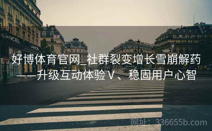 好博体育官网_社群裂变增长雪崩解药——升级互动体验Ⅴ、稳固用户心智