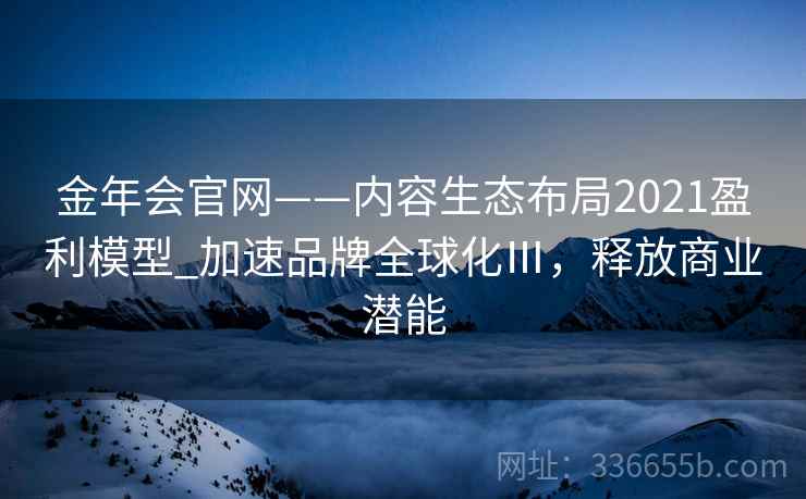 金年会官网——内容生态布局2021盈利模型_加速品牌全球化Ⅲ，释放商业潜能